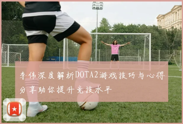 李伟深度解析DOTA2游戏技巧与心得分享助你提升竞技水平