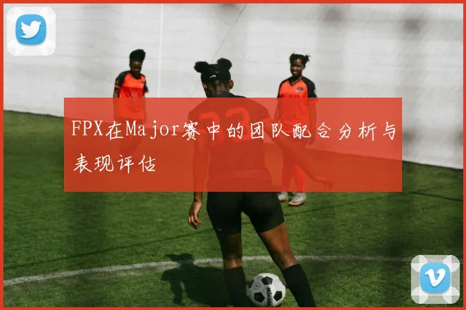 FPX在Major赛中的团队配合分析与表现评估