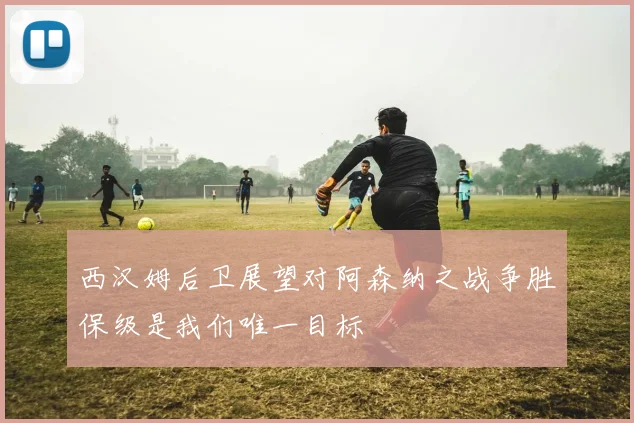 西汉姆后卫展望对阿森纳之战争胜保级是我们唯一目标